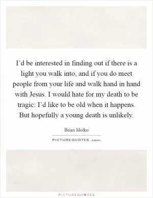 I’d be interested in finding out if there is a light you walk into, and if you do meet people from your life and walk hand in hand with Jesus. I would hate for my death to be tragic: I’d like to be old when it happens. But hopefully a young death is unlikely Picture Quote #1