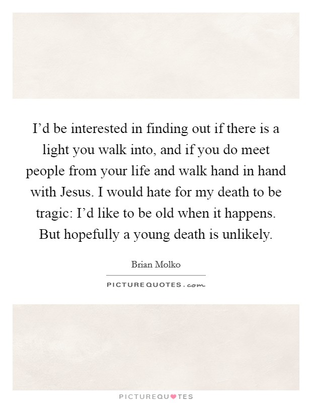 I'd be interested in finding out if there is a light you walk into, and if you do meet people from your life and walk hand in hand with Jesus. I would hate for my death to be tragic: I'd like to be old when it happens. But hopefully a young death is unlikely Picture Quote #1
