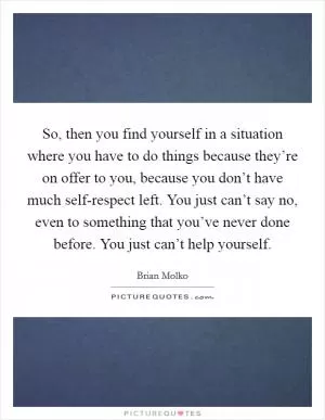 So, then you find yourself in a situation where you have to do things because they’re on offer to you, because you don’t have much self-respect left. You just can’t say no, even to something that you’ve never done before. You just can’t help yourself Picture Quote #1