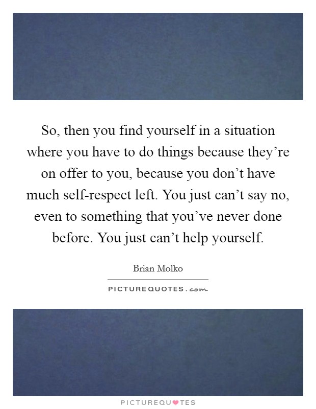 So, then you find yourself in a situation where you have to do things because they're on offer to you, because you don't have much self-respect left. You just can't say no, even to something that you've never done before. You just can't help yourself Picture Quote #1