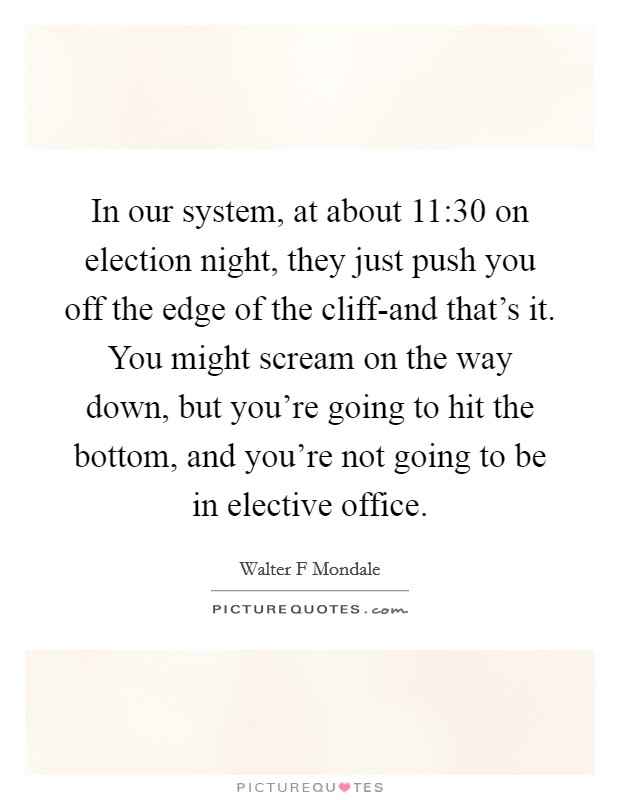 In our system, at about 11:30 on election night, they just push you off the edge of the cliff-and that's it. You might scream on the way down, but you're going to hit the bottom, and you're not going to be in elective office Picture Quote #1