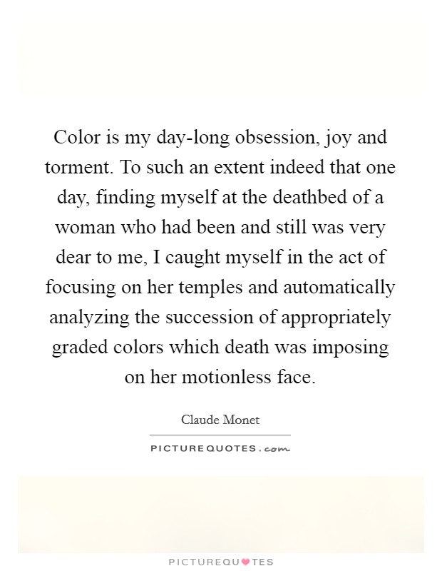 Color is my day-long obsession, joy and torment. To such an extent indeed that one day, finding myself at the deathbed of a woman who had been and still was very dear to me, I caught myself in the act of focusing on her temples and automatically analyzing the succession of appropriately graded colors which death was imposing on her motionless face Picture Quote #1