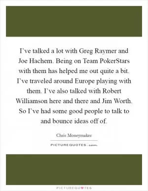 I’ve talked a lot with Greg Raymer and Joe Hachem. Being on Team PokerStars with them has helped me out quite a bit. I’ve traveled around Europe playing with them. I’ve also talked with Robert Williamson here and there and Jim Worth. So I’ve had some good people to talk to and bounce ideas off of Picture Quote #1