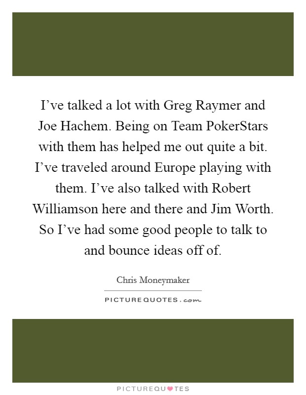 I've talked a lot with Greg Raymer and Joe Hachem. Being on Team PokerStars with them has helped me out quite a bit. I've traveled around Europe playing with them. I've also talked with Robert Williamson here and there and Jim Worth. So I've had some good people to talk to and bounce ideas off of Picture Quote #1