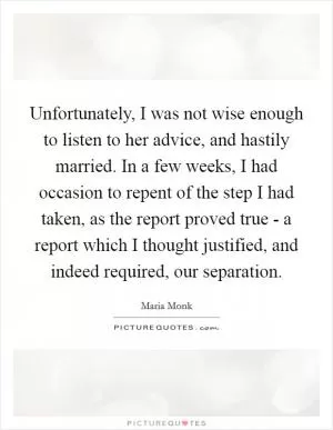 Unfortunately, I was not wise enough to listen to her advice, and hastily married. In a few weeks, I had occasion to repent of the step I had taken, as the report proved true - a report which I thought justified, and indeed required, our separation Picture Quote #1