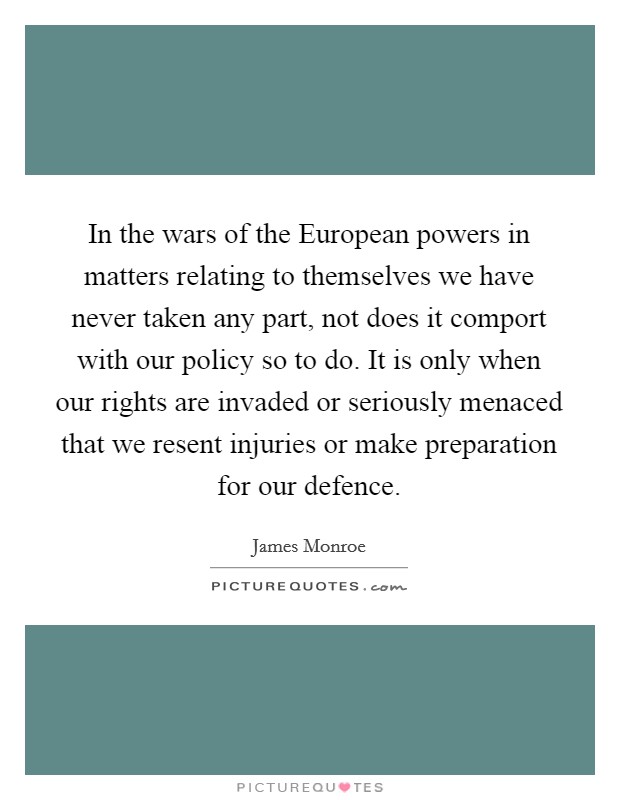 In the wars of the European powers in matters relating to themselves we have never taken any part, not does it comport with our policy so to do. It is only when our rights are invaded or seriously menaced that we resent injuries or make preparation for our defence Picture Quote #1