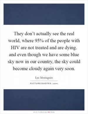 They don’t actually see the real world, where 95% of the people with HIV are not treated and are dying. and even though we have some blue sky now in our country, the sky could become cloudy again very soon Picture Quote #1