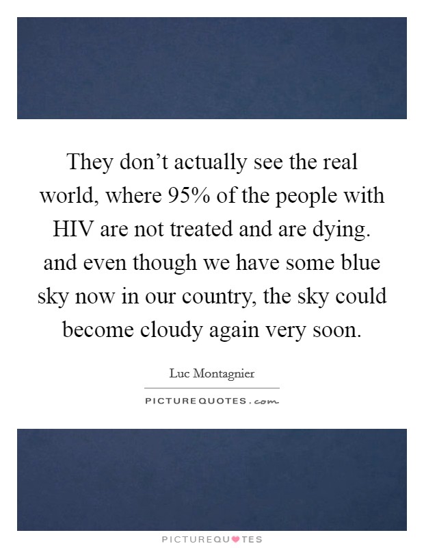 They don't actually see the real world, where 95% of the people with HIV are not treated and are dying. and even though we have some blue sky now in our country, the sky could become cloudy again very soon Picture Quote #1