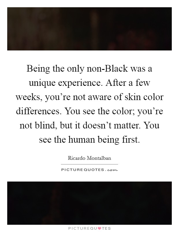 Being the only non-Black was a unique experience. After a few weeks, you're not aware of skin color differences. You see the color; you're not blind, but it doesn't matter. You see the human being first Picture Quote #1