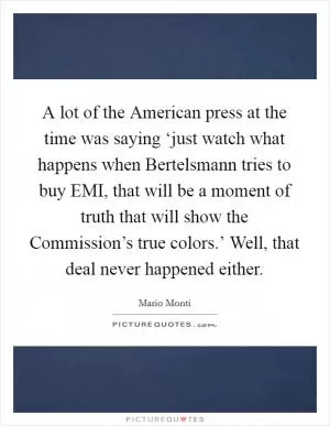 A lot of the American press at the time was saying ‘just watch what happens when Bertelsmann tries to buy EMI, that will be a moment of truth that will show the Commission’s true colors.’ Well, that deal never happened either Picture Quote #1