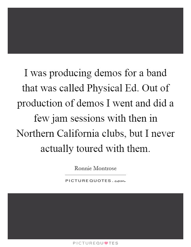I was producing demos for a band that was called Physical Ed. Out of production of demos I went and did a few jam sessions with then in Northern California clubs, but I never actually toured with them Picture Quote #1