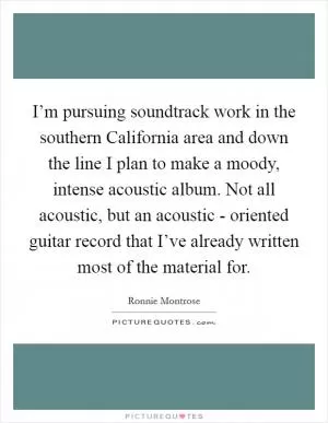 I’m pursuing soundtrack work in the southern California area and down the line I plan to make a moody, intense acoustic album. Not all acoustic, but an acoustic - oriented guitar record that I’ve already written most of the material for Picture Quote #1