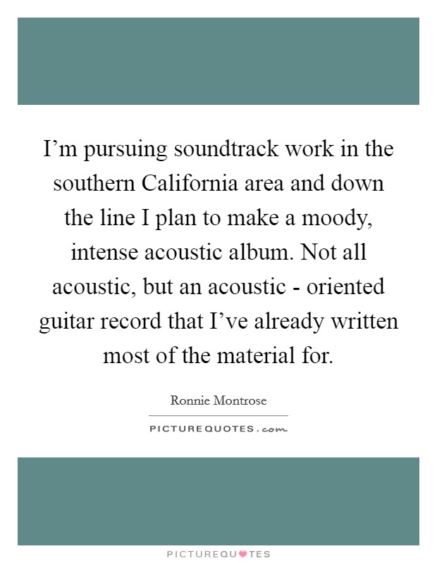 I'm pursuing soundtrack work in the southern California area and down the line I plan to make a moody, intense acoustic album. Not all acoustic, but an acoustic - oriented guitar record that I've already written most of the material for Picture Quote #1