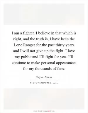 I am a fighter. I believe in that which is right, and the truth is, I have been the Lone Ranger for the past thirty years and I will not give up the fight. I love my public and I’ll fight for you. I’ll continue to make personal appearances for my thousands of fans Picture Quote #1