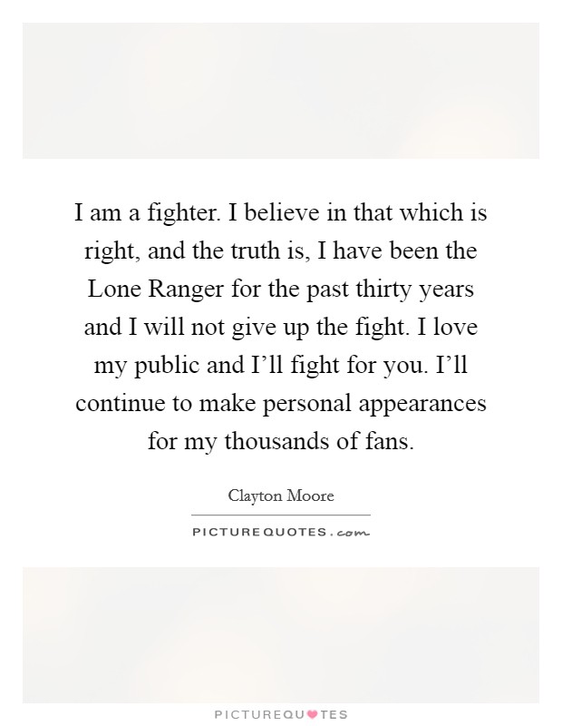 I am a fighter. I believe in that which is right, and the truth is, I have been the Lone Ranger for the past thirty years and I will not give up the fight. I love my public and I'll fight for you. I'll continue to make personal appearances for my thousands of fans Picture Quote #1