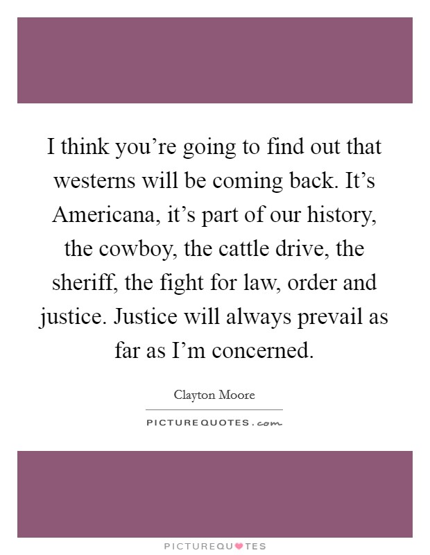 I think you're going to find out that westerns will be coming back. It's Americana, it's part of our history, the cowboy, the cattle drive, the sheriff, the fight for law, order and justice. Justice will always prevail as far as I'm concerned Picture Quote #1