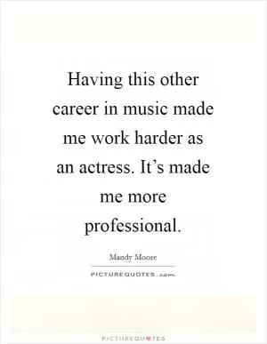 Having this other career in music made me work harder as an actress. It’s made me more professional Picture Quote #1