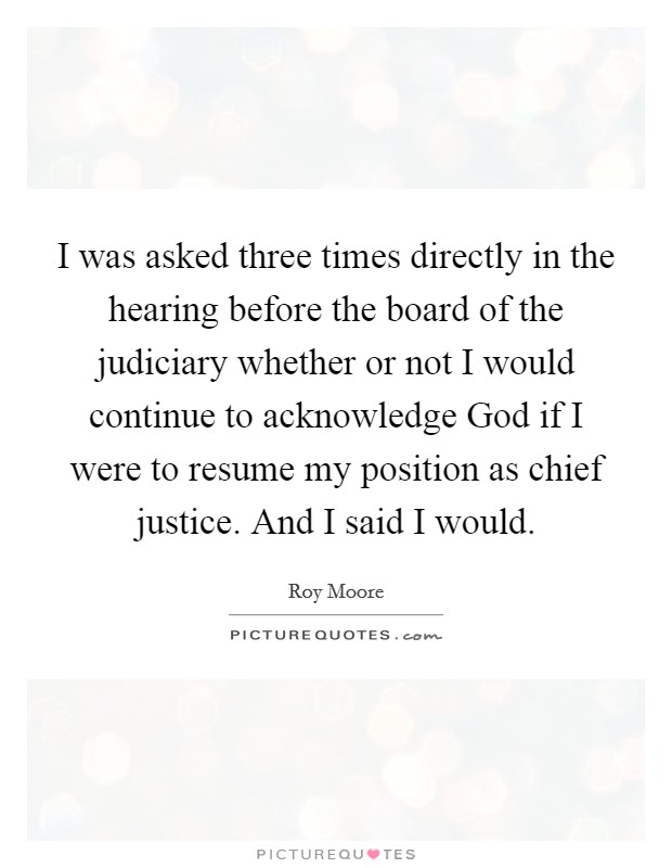 I was asked three times directly in the hearing before the board of the judiciary whether or not I would continue to acknowledge God if I were to resume my position as chief justice. And I said I would Picture Quote #1