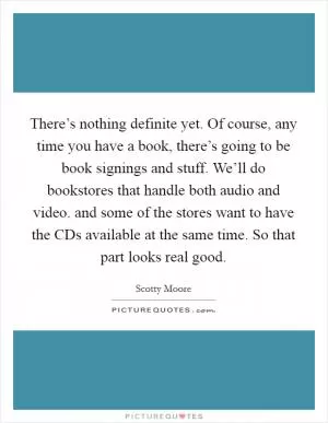 There’s nothing definite yet. Of course, any time you have a book, there’s going to be book signings and stuff. We’ll do bookstores that handle both audio and video. and some of the stores want to have the CDs available at the same time. So that part looks real good Picture Quote #1