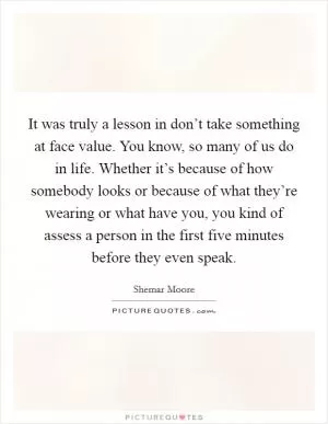 It was truly a lesson in don’t take something at face value. You know, so many of us do in life. Whether it’s because of how somebody looks or because of what they’re wearing or what have you, you kind of assess a person in the first five minutes before they even speak Picture Quote #1