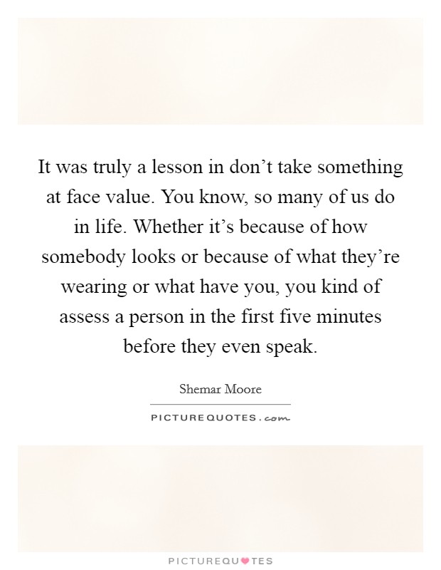It was truly a lesson in don't take something at face value. You know, so many of us do in life. Whether it's because of how somebody looks or because of what they're wearing or what have you, you kind of assess a person in the first five minutes before they even speak Picture Quote #1