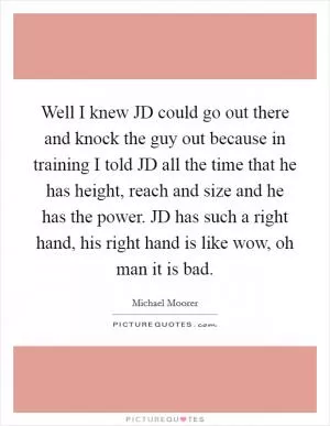 Well I knew JD could go out there and knock the guy out because in training I told JD all the time that he has height, reach and size and he has the power. JD has such a right hand, his right hand is like wow, oh man it is bad Picture Quote #1