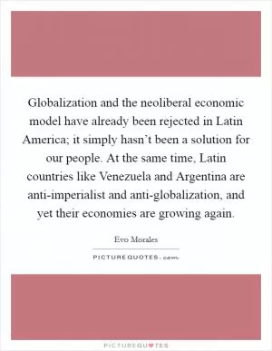 Globalization and the neoliberal economic model have already been rejected in Latin America; it simply hasn’t been a solution for our people. At the same time, Latin countries like Venezuela and Argentina are anti-imperialist and anti-globalization, and yet their economies are growing again Picture Quote #1