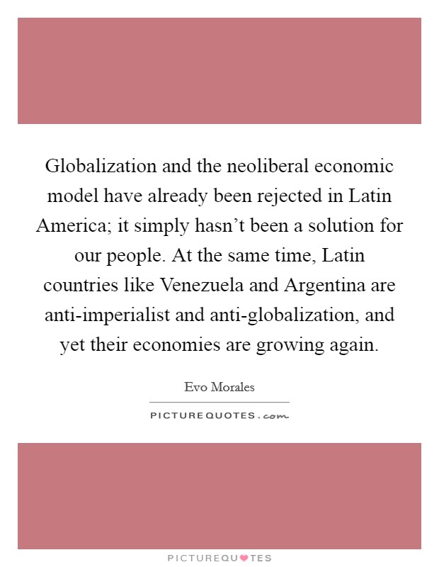 Globalization and the neoliberal economic model have already been rejected in Latin America; it simply hasn't been a solution for our people. At the same time, Latin countries like Venezuela and Argentina are anti-imperialist and anti-globalization, and yet their economies are growing again Picture Quote #1