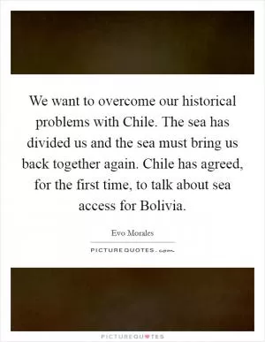 We want to overcome our historical problems with Chile. The sea has divided us and the sea must bring us back together again. Chile has agreed, for the first time, to talk about sea access for Bolivia Picture Quote #1