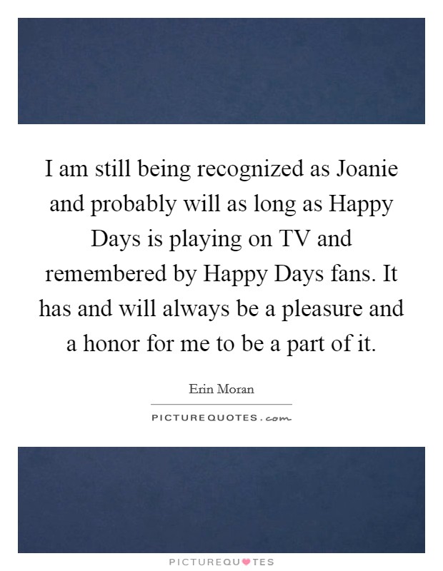 I am still being recognized as Joanie and probably will as long as Happy Days is playing on TV and remembered by Happy Days fans. It has and will always be a pleasure and a honor for me to be a part of it Picture Quote #1