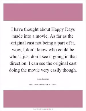 I have thought about Happy Days made into a movie. As far as the original cast not being a part of it, wow, I don’t know who could be who! I just don’t see it going in that direction. I can see the original cast doing the movie very easily though Picture Quote #1