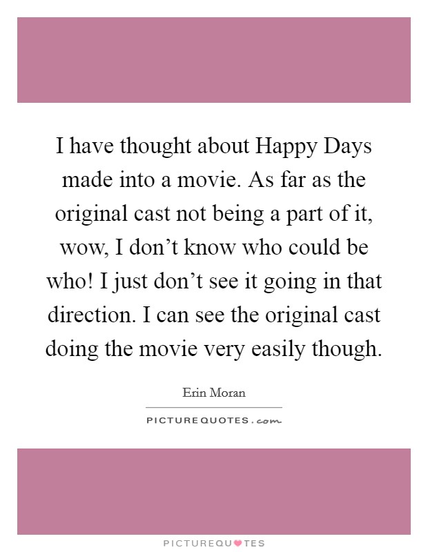 I have thought about Happy Days made into a movie. As far as the original cast not being a part of it, wow, I don't know who could be who! I just don't see it going in that direction. I can see the original cast doing the movie very easily though Picture Quote #1