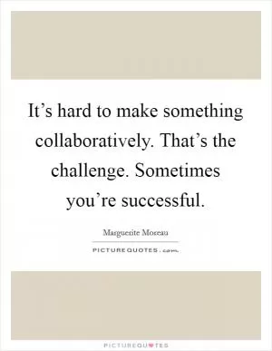 It’s hard to make something collaboratively. That’s the challenge. Sometimes you’re successful Picture Quote #1