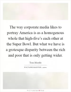 The way corporate media likes to portray America is as a homogenous whole that high-five’s each other at the Super Bowl. But what we have is a grotesque disparity between the rich and poor that is only getting wider Picture Quote #1