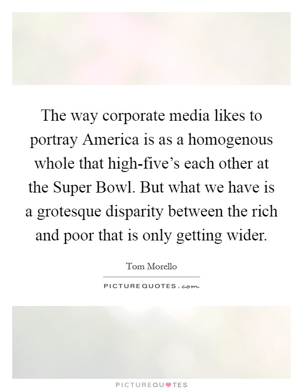 The way corporate media likes to portray America is as a homogenous whole that high-five’s each other at the Super Bowl. But what we have is a grotesque disparity between the rich and poor that is only getting wider Picture Quote #1