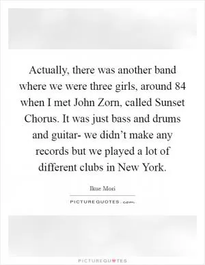 Actually, there was another band where we were three girls, around  84 when I met John Zorn, called Sunset Chorus. It was just bass and drums and guitar- we didn’t make any records but we played a lot of different clubs in New York Picture Quote #1
