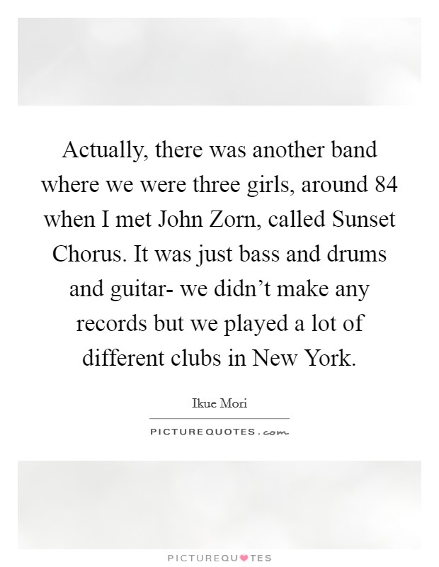 Actually, there was another band where we were three girls, around  84 when I met John Zorn, called Sunset Chorus. It was just bass and drums and guitar- we didn't make any records but we played a lot of different clubs in New York Picture Quote #1