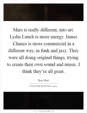 Mars is really different, into art. Lydia Lunch is more energy. James Chance is more commercial in a different way, in funk and jazz. They were all doing original things, trying to create their own sound and music. I think they’re all great Picture Quote #1