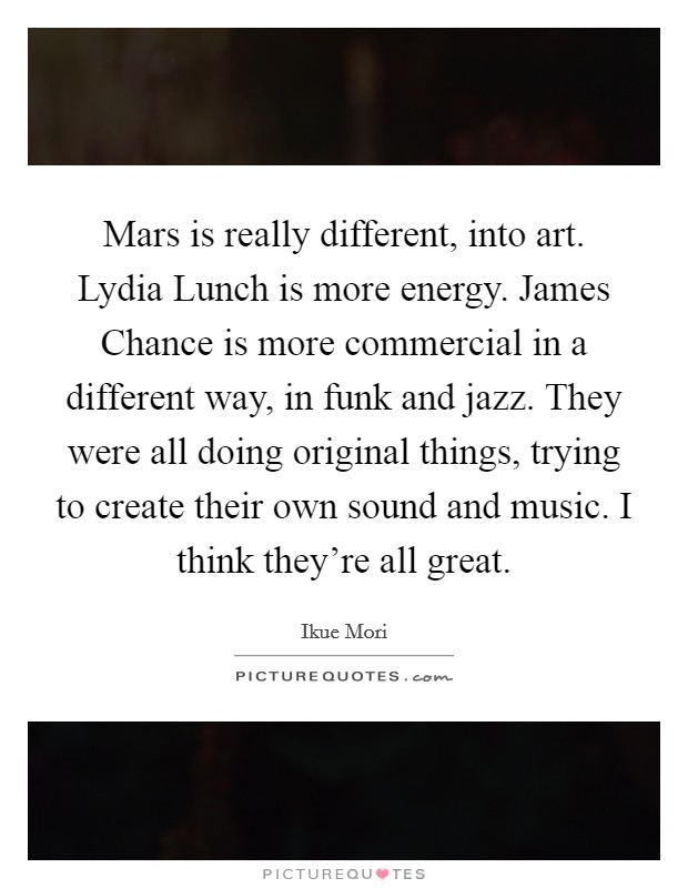 Mars is really different, into art. Lydia Lunch is more energy. James Chance is more commercial in a different way, in funk and jazz. They were all doing original things, trying to create their own sound and music. I think they're all great Picture Quote #1