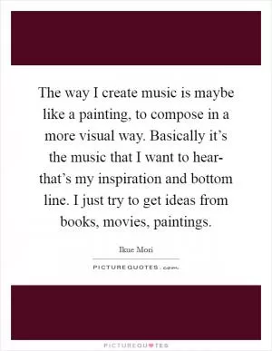 The way I create music is maybe like a painting, to compose in a more visual way. Basically it’s the music that I want to hear- that’s my inspiration and bottom line. I just try to get ideas from books, movies, paintings Picture Quote #1