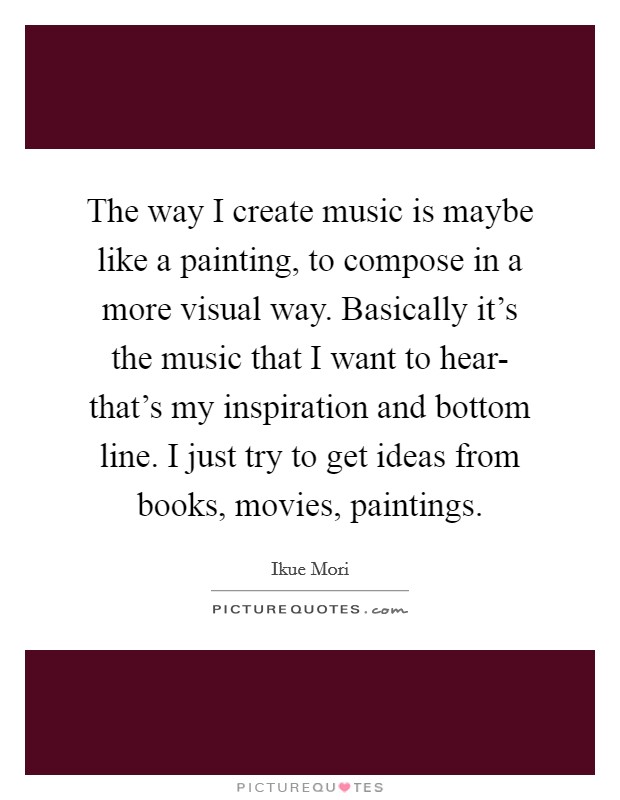 The way I create music is maybe like a painting, to compose in a more visual way. Basically it's the music that I want to hear- that's my inspiration and bottom line. I just try to get ideas from books, movies, paintings Picture Quote #1