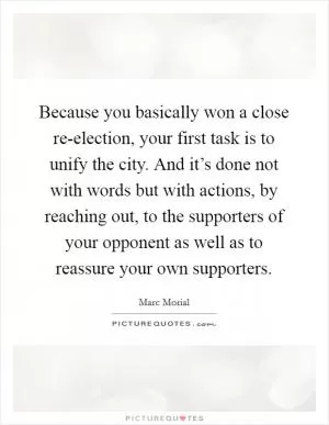 Because you basically won a close re-election, your first task is to unify the city. And it’s done not with words but with actions, by reaching out, to the supporters of your opponent as well as to reassure your own supporters Picture Quote #1