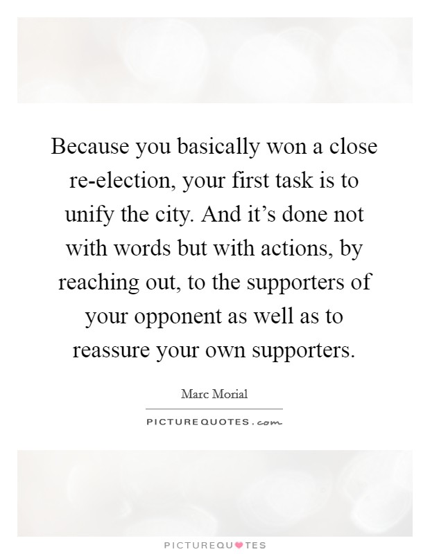 Because you basically won a close re-election, your first task is to unify the city. And it's done not with words but with actions, by reaching out, to the supporters of your opponent as well as to reassure your own supporters Picture Quote #1