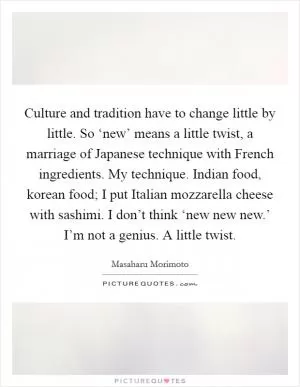 Culture and tradition have to change little by little. So ‘new’ means a little twist, a marriage of Japanese technique with French ingredients. My technique. Indian food, korean food; I put Italian mozzarella cheese with sashimi. I don’t think ‘new new new.’ I’m not a genius. A little twist Picture Quote #1