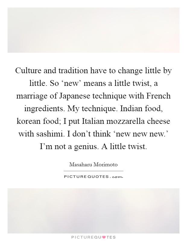 Culture and tradition have to change little by little. So ‘new' means a little twist, a marriage of Japanese technique with French ingredients. My technique. Indian food, korean food; I put Italian mozzarella cheese with sashimi. I don't think ‘new new new.' I'm not a genius. A little twist Picture Quote #1
