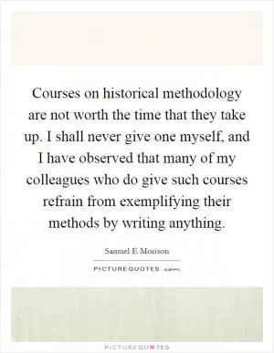 Courses on historical methodology are not worth the time that they take up. I shall never give one myself, and I have observed that many of my colleagues who do give such courses refrain from exemplifying their methods by writing anything Picture Quote #1