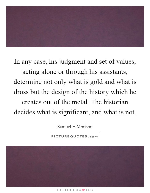 In any case, his judgment and set of values, acting alone or through his assistants, determine not only what is gold and what is dross but the design of the history which he creates out of the metal. The historian decides what is significant, and what is not Picture Quote #1