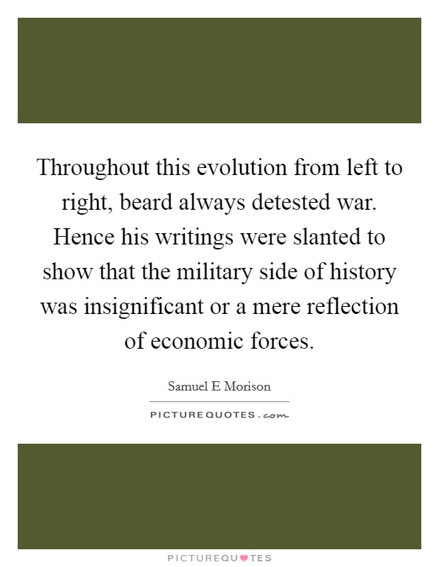 Throughout this evolution from left to right, beard always detested war. Hence his writings were slanted to show that the military side of history was insignificant or a mere reflection of economic forces Picture Quote #1