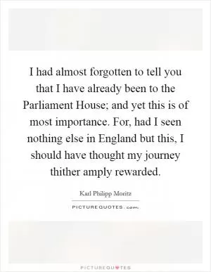 I had almost forgotten to tell you that I have already been to the Parliament House; and yet this is of most importance. For, had I seen nothing else in England but this, I should have thought my journey thither amply rewarded Picture Quote #1