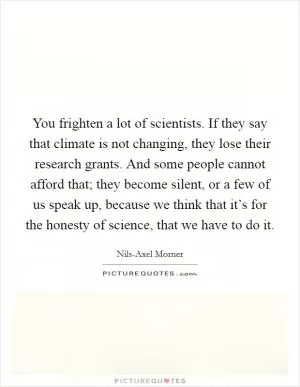 You frighten a lot of scientists. If they say that climate is not changing, they lose their research grants. And some people cannot afford that; they become silent, or a few of us speak up, because we think that it’s for the honesty of science, that we have to do it Picture Quote #1